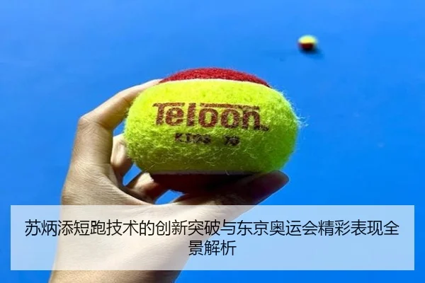 苏炳添短跑技术的创新突破与东京奥运会精彩表现全景解析